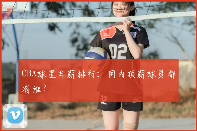 CBA球星年薪排行：国内顶薪球员都有谁？