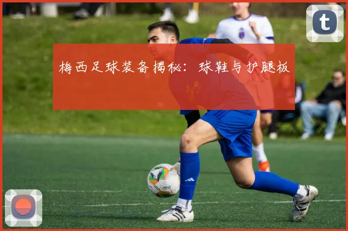 梅西足球装备揭秘:球鞋与护腿板